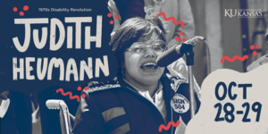 A young Judy Heumann speaks at a microphone outside. She wears octagonal glasses and a button on her jacket that reads “sign 504.” There is a mix of typed and drawn text on top of the image that reads “1970’s Disability Revolution, Judith Heumann,” on the left and “Oct 28-29” and the KU signature on the right. 