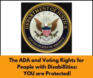 Department of Justice logo with text below that reads: The A D A and Voting Rights for People with Disabilities. You are protected!