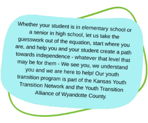 infographic with text that reads: Whether your student is in elementary school or a senior in high school, let us take the guesswork out of the equation, start where you are, and help you and your student create a path towards independence - whatever that level that may be for them - We see you, we understand you and we are here to help! Our youth transition program is part of the Kansas Youth Transition Network and the Youth Transition Alliance of Wyandotte County.
