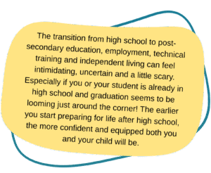 infographic with text that reads: The transition from high school to post-secondary education, employment, technical training and independent living can feel intimidating, uncertain and a little scary. Especially if you or your student is already in high school and graduation seems to be looming just around the corner! The earlier you start preparing for life after high school, the more confident and equipped both you and your child will be.