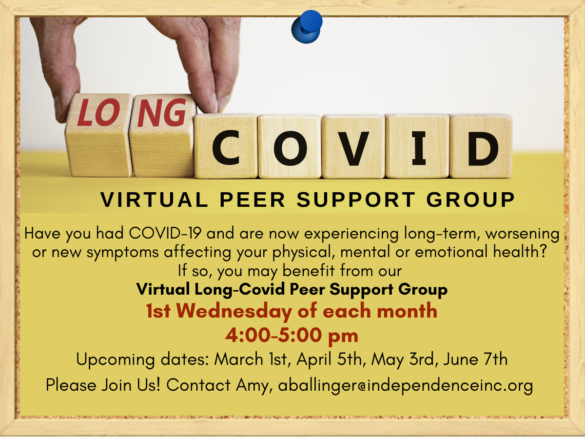 infographic with scrabble letters that read long covid and text that reads Have you had COVID-19 and are now experiencing long-term, worsening or new symptoms affecting your physical, mental or emotional health? If so, you may benefit from our Virtual Long-Covid Peer Support Group 1st Wednesday of each month 4:00-5:00 pm Upcoming dates: March 1st, April 5th, May 3rd, June 7th Please Join Us! Contact Amy, aballinger@independenceinc.org